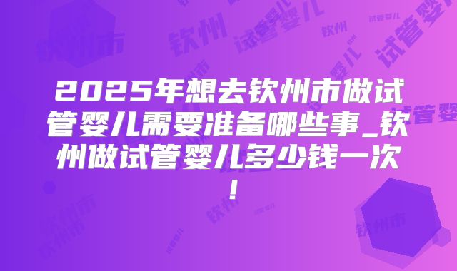 2025年想去钦州市做试管婴儿需要准备哪些事_钦州做试管婴儿多少钱一次！