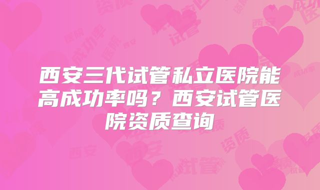 西安三代试管私立医院能高成功率吗？西安试管医院资质查询