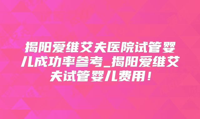 揭阳爱维艾夫医院试管婴儿成功率参考_揭阳爱维艾夫试管婴儿费用！