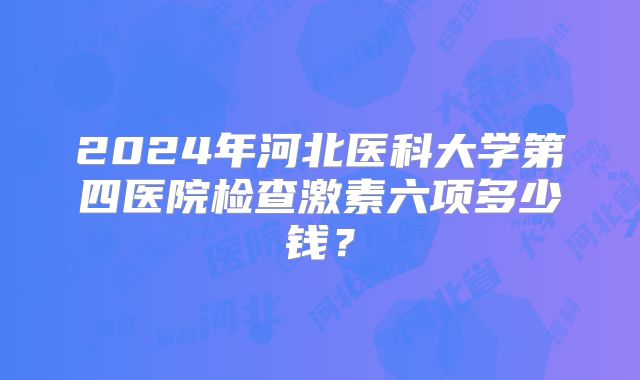 2024年河北医科大学第四医院检查激素六项多少钱?