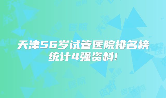 天津56岁试管医院排名榜统计4强资料!