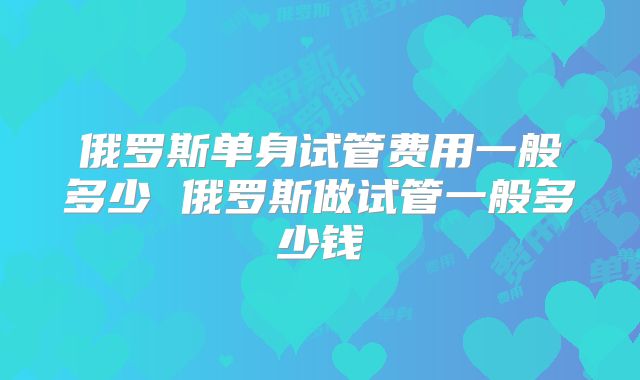 俄罗斯单身试管费用一般多少 俄罗斯做试管一般多少钱