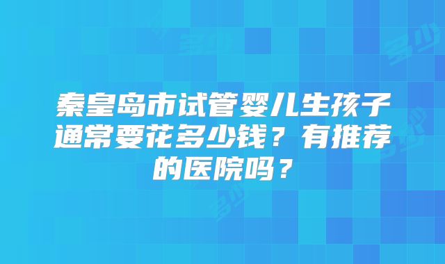 秦皇岛市试管婴儿生孩子通常要花多少钱?有推荐的医院吗?