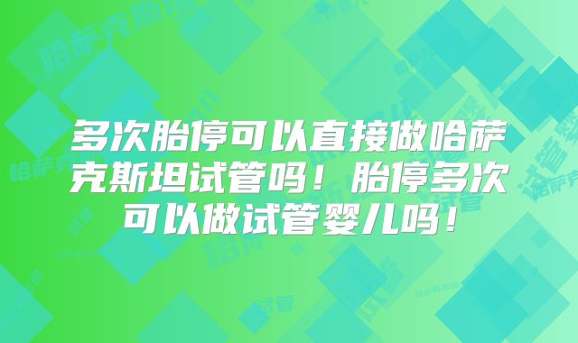多次胎停可以直接做哈萨克斯坦试管吗!胎停多次可以做试管婴儿吗!