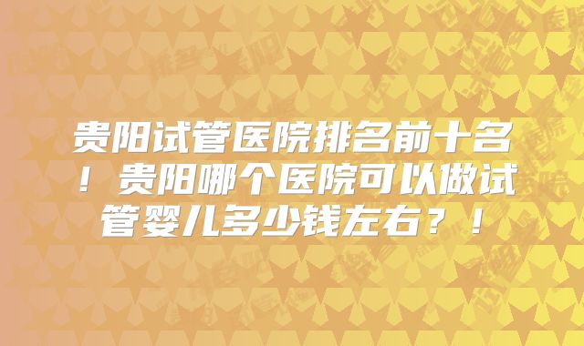 贵阳试管医院排名前十名！贵阳哪个医院可以做试管婴儿多少钱左右？！