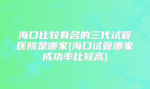 海口比较有名的三代试管医院是哪家(海口试管哪家成功率比较高)