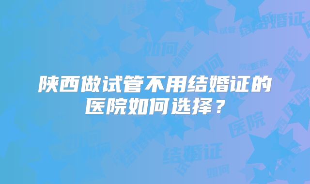 陕西做试管不用结婚证的医院如何选择？