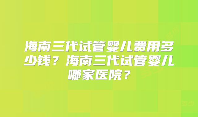 海南三代试管婴儿费用多少钱？海南三代试管婴儿哪家医院？