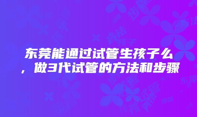 东莞能通过试管生孩子么，做3代试管的方法和步骤