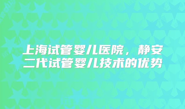 上海试管婴儿医院，静安二代试管婴儿技术的优势