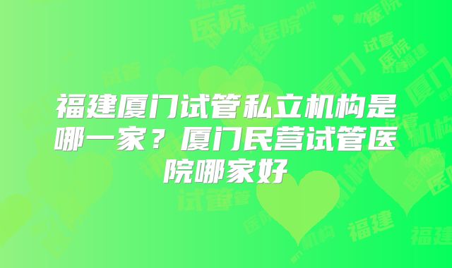福建厦门试管私立机构是哪一家？厦门民营试管医院哪家好
