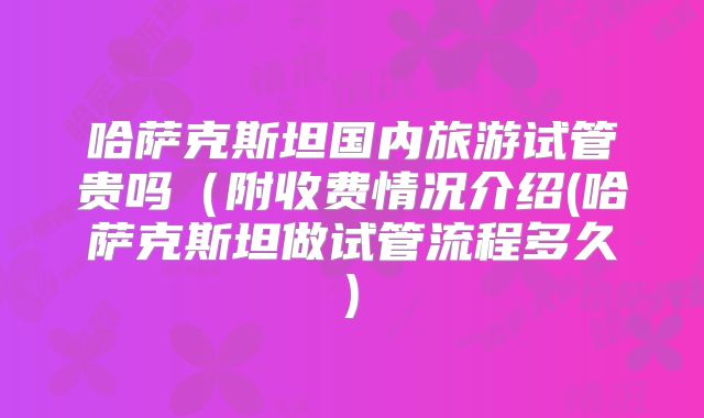 哈萨克斯坦国内旅游试管贵吗（附收费情况介绍(哈萨克斯坦做试管流程多久)