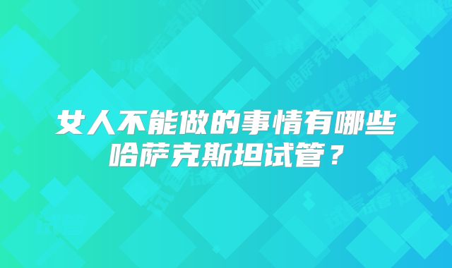 女人不能做的事情有哪些哈萨克斯坦试管?