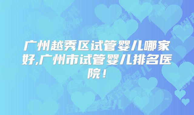 广州越秀区试管婴儿哪家好,广州市试管婴儿排名医院！