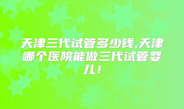 天津三代试管多少钱,天津哪个医院能做三代试管婴儿！