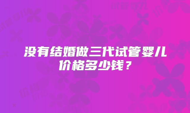 没有结婚做三代试管婴儿价格多少钱？
