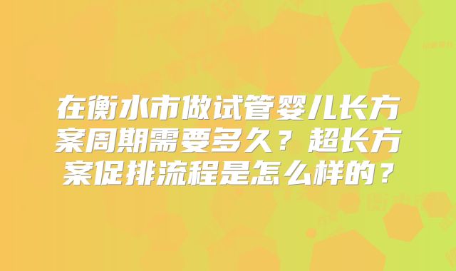 在衡水市做试管婴儿长方案周期需要多久？超长方案促排流程是怎么样的？