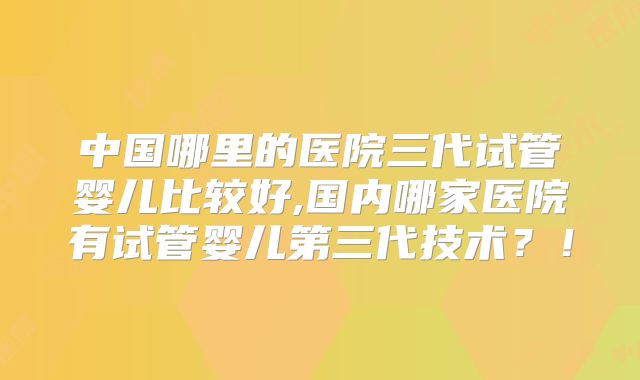 中国哪里的医院三代试管婴儿比较好,国内哪家医院有试管婴儿第三代技术？！