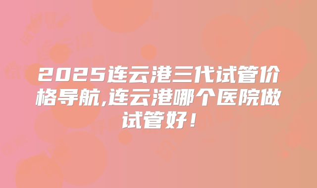 2025连云港三代试管价格导航,连云港哪个医院做试管好!
