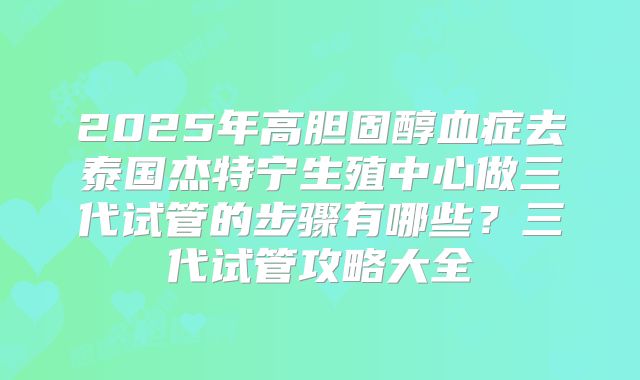 2025年高胆固醇血症去泰国杰特宁生殖中心做三代试管的步骤有哪些？三代试管攻略大全