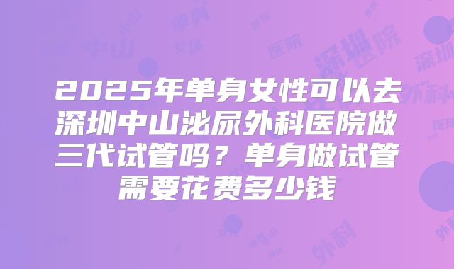 2025年单身女性可以去深圳中山泌尿外科医院做三代试管吗？单身做试管需要花费多少钱