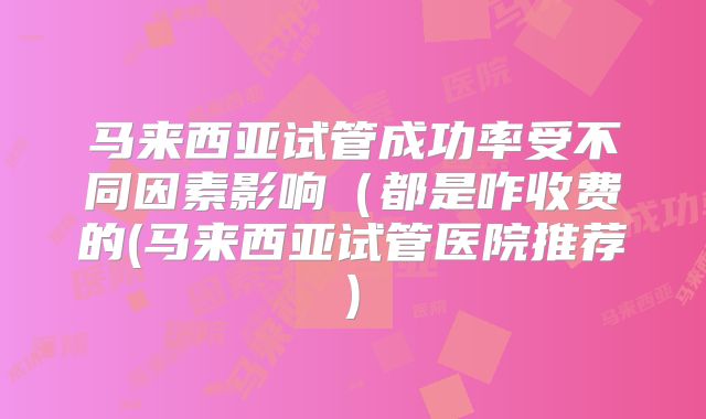 马来西亚试管成功率受不同因素影响(都是咋收费的(马来西亚试管医院推荐)