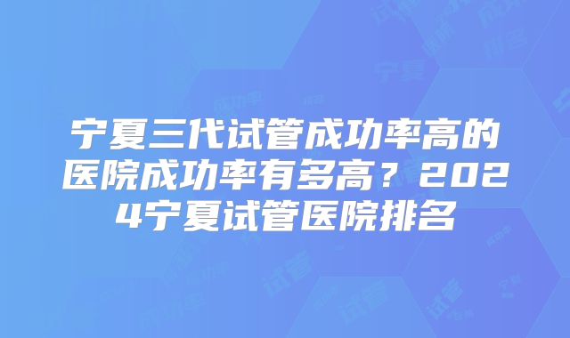 宁夏三代试管成功率高的医院成功率有多高？2024宁夏试管医院排名