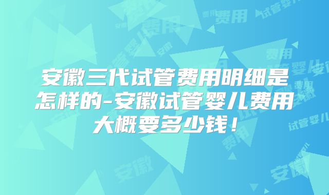 安徽三代试管费用明细是怎样的-安徽试管婴儿费用大概要多少钱！