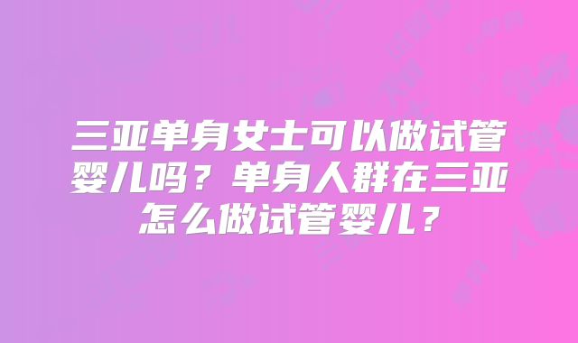 三亚单身女士可以做试管婴儿吗?单身人群在三亚怎么做试管婴儿?