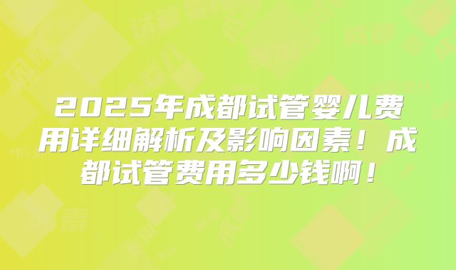 2025年成都试管婴儿费用详细解析及影响因素！成都试管费用多少钱啊！