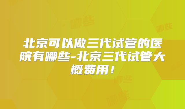 北京可以做三代试管的医院有哪些-北京三代试管大概费用!