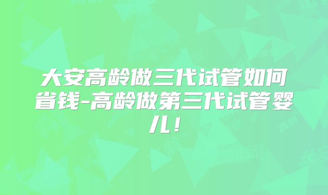 大安高龄做三代试管如何省钱-高龄做第三代试管婴儿!