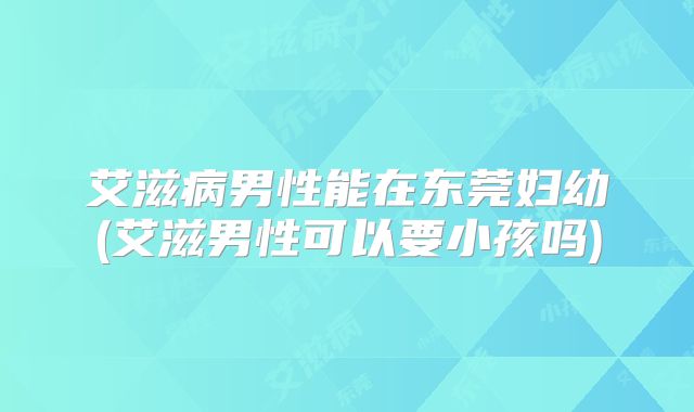 艾滋病男性能在东莞妇幼(艾滋男性可以要小孩吗)