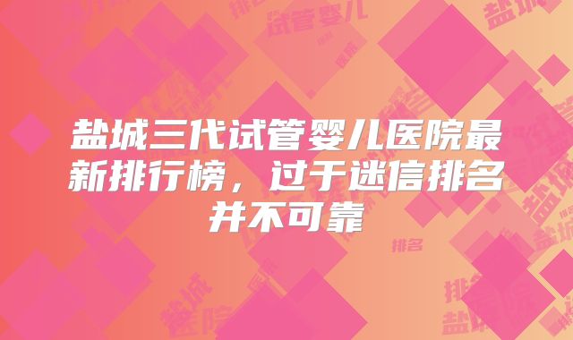 盐城三代试管婴儿医院最新排行榜，过于迷信排名并不可靠