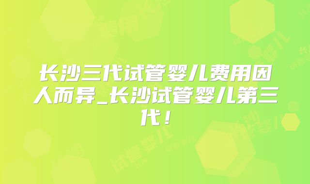长沙三代试管婴儿费用因人而异_长沙试管婴儿第三代！