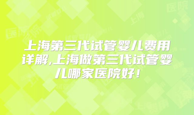 上海第三代试管婴儿费用详解,上海做第三代试管婴儿哪家医院好！