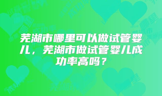 芜湖市哪里可以做试管婴儿，芜湖市做试管婴儿成功率高吗？