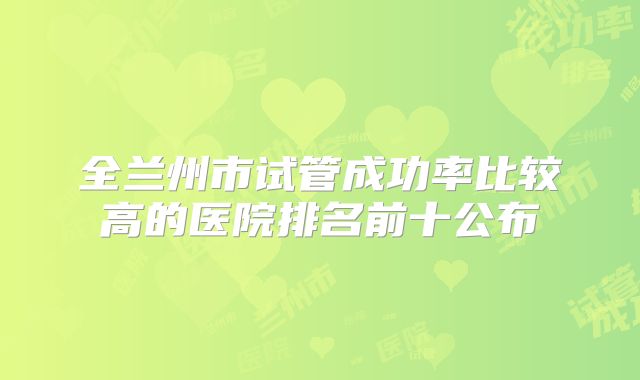 全兰州市试管成功率比较高的医院排名前十公布