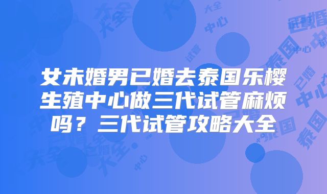 女未婚男已婚去泰国乐樱生殖中心做三代试管麻烦吗?三代试管攻略大全