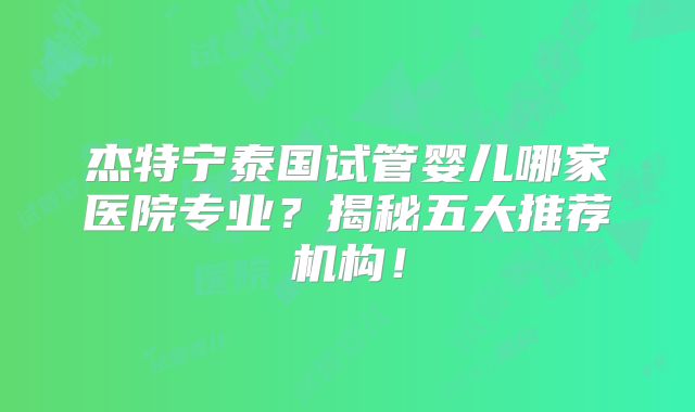 杰特宁泰国试管婴儿哪家医院专业?揭秘五大推荐机构!
