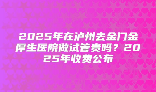 2025年在泸州去金门金厚生医院做试管贵吗？2025年收费公布