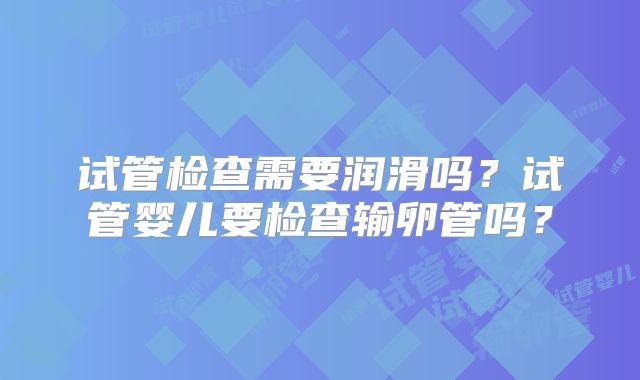 试管检查需要润滑吗？试管婴儿要检查输卵管吗？
