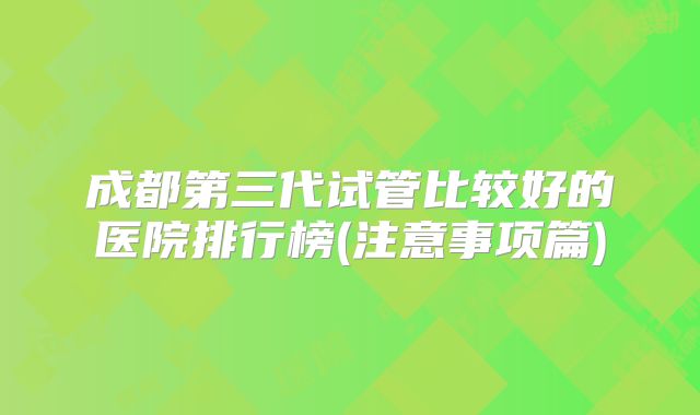 成都第三代试管比较好的医院排行榜(注意事项篇)