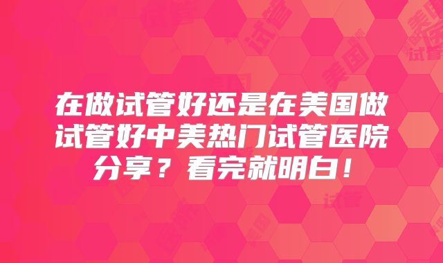 在做试管好还是在美国做试管好中美热门试管医院分享？看完就明白！