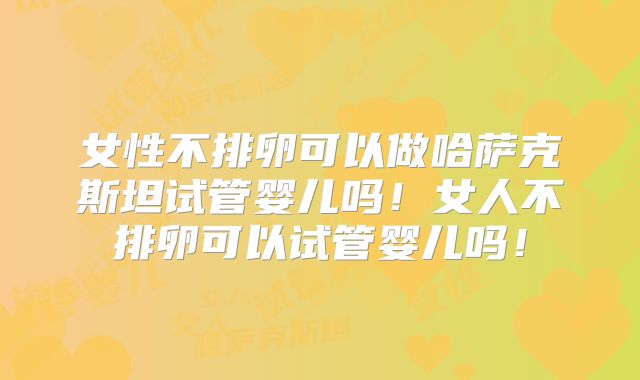 女性不排卵可以做哈萨克斯坦试管婴儿吗！女人不排卵可以试管婴儿吗！
