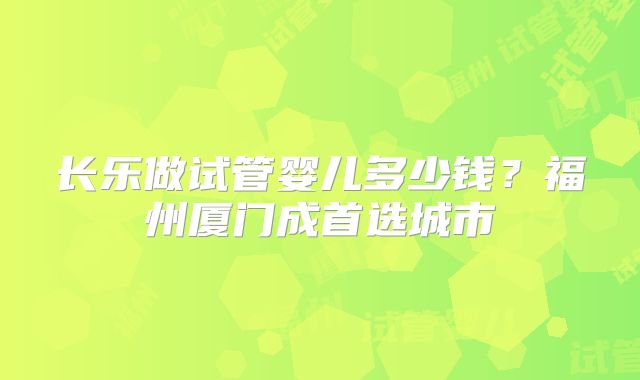 长乐做试管婴儿多少钱？福州厦门成首选城市