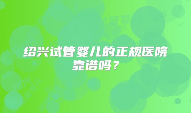 绍兴试管婴儿的正规医院靠谱吗？