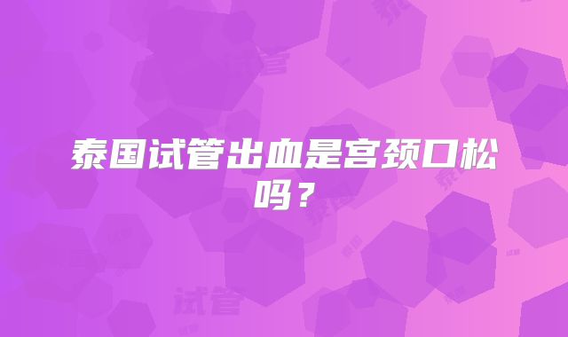 泰国试管出血是宫颈口松吗?