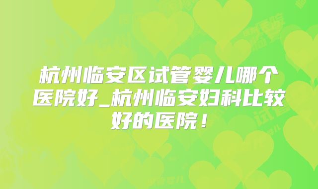杭州临安区试管婴儿哪个医院好_杭州临安妇科比较好的医院!