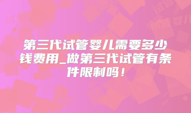 第三代试管婴儿需要多少钱费用_做第三代试管有条件限制吗！